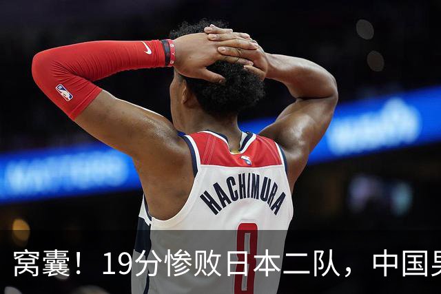 窝囊！19分惨败日本二队，中国男篮连续两届无缘决赛，媒体人喊话杜锋接手
